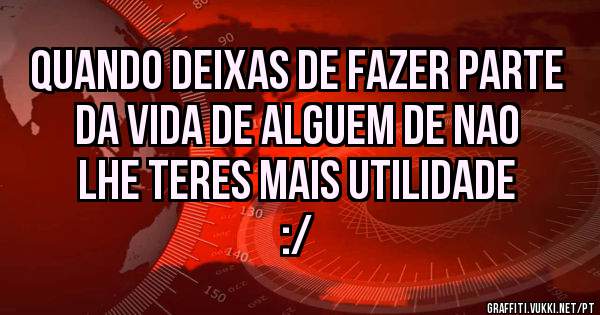 Quando deixas de fazer parte da vida de alguem de nao lhe teres mais utilidade :/