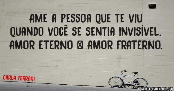 Ame a pessoa que te viu quando você se sentia invisível.
AMOR ETERNO = AMOR FRATERNO.