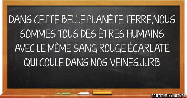 DANS CETTE BELLE PLANÈTE TERRE,NOUS SOMMES TOUS DES ÊTRES HUMAINS AVEC LE MÊME SANG ROUGE ÉCARLATE QUI COULE DANS NOS VEINES.JJRB