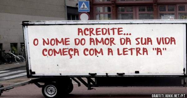 ACREDITE...
O NOME DO AMOR DA SUA VIDA COMEÇA COM A LETRA ''A''