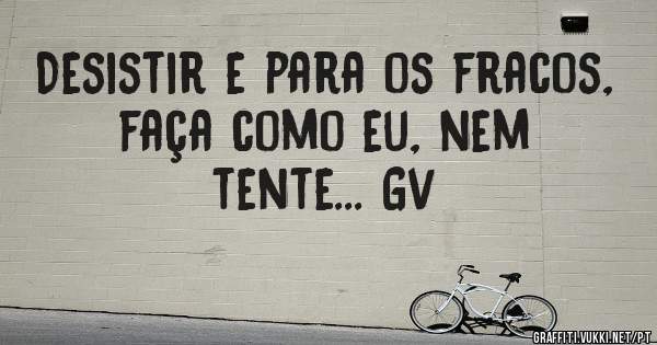 Desistir e para os fracos, faça como eu, nem tente... Gv