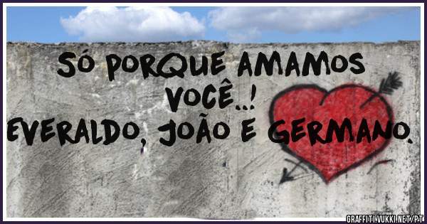 Só porque amamos você..!
Everaldo, João e Germano.