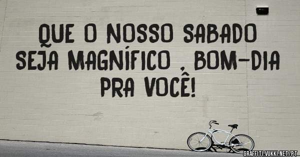 QUE O NOSSO SABADO SEJA MAGNÍFICO , BOM-DIA PRA VOCÊ! 