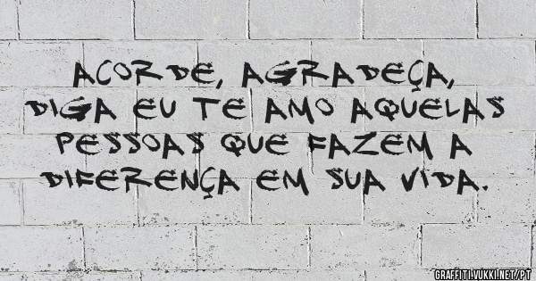 Acorde, agradeça, diga eu te amo aquelas pessoas que fazem a diferença em sua vida.