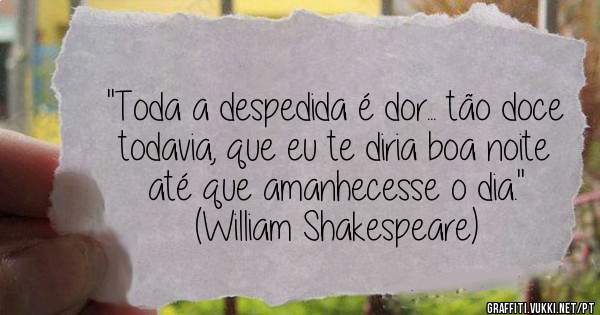 ''Toda a despedida é dor... tão doce todavia, que eu te diria boa noite até que amanhecesse o dia.''

(William Shakespeare)