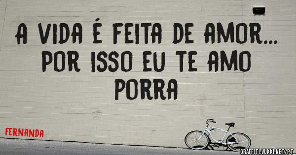 A vida é feita de amor...
Por isso eu te amo porra