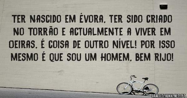Ter nascido em Évora, ter sido criado no Torrão e actualmente a viver em Oeiras, é coisa de outro Nível! Por isso mesmo é que sou um Homem, bem rijo!