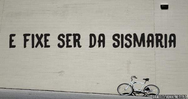 E fixe ser da Sismaria