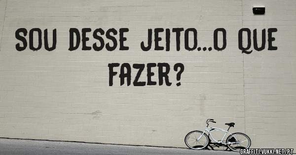 Sou desse jeito...o que fazer?