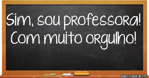 Sim, sou professora! Com muito orgulho! 
