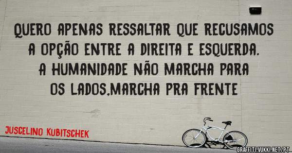 Quero apenas ressaltar que recusamos a opção entre a direita e esquerda. A humanidade não marcha para os lados,marcha pra frente