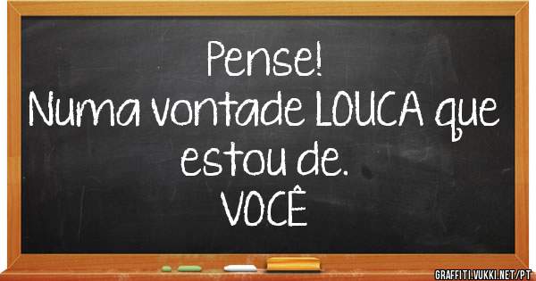                         Pense!
Numa vontade LOUCA que estou de. 
                         VOCÊ