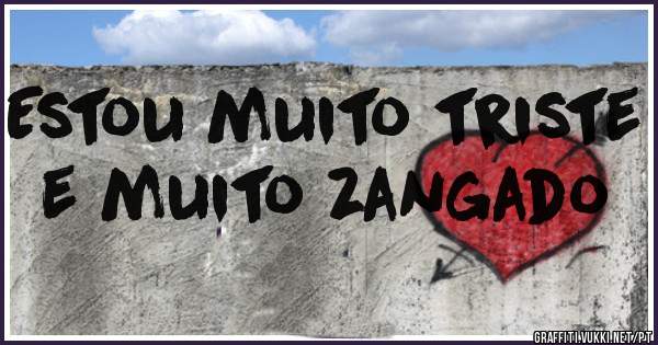 Estou muito triste 
e muito zangado