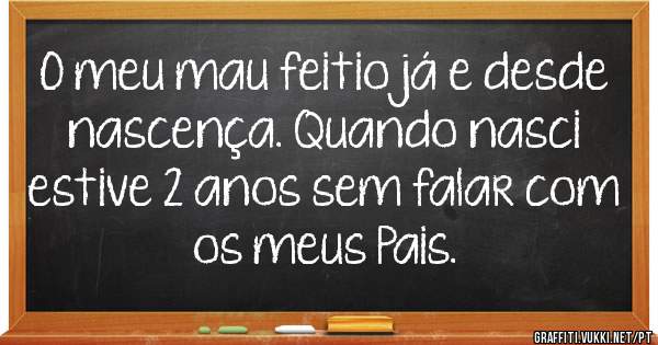 O meu mau feitio já e desde nascença. Quando nasci estive 2 anos sem falar com os meus Pais.