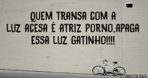Quem transa com a luz acesa é atriz porno,apaga essa luz gatinho!!!!