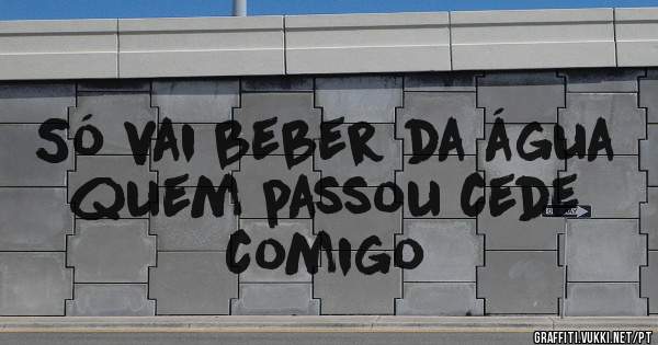 Só vai beber da água quem passou cede comigo 