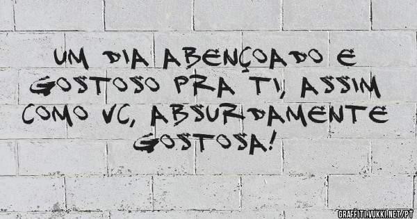 Um dia abençoado e gostoso pra ti, assim como vc, absurdamente gostosa!