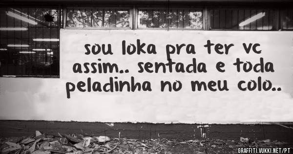 sou loka pra ter vc assim.. sentada e toda peladinha no meu colo..