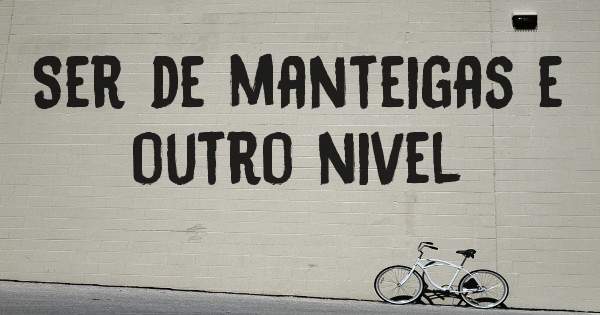Ser de manteigas e outro nivel 