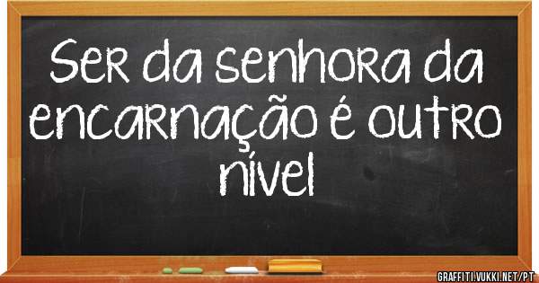 Ser da senhora da encarnação é outro nível 