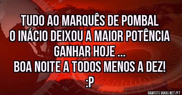 Tudo ao Marquês de Pombal o Inácio deixou a Maior Potência ganhar hoje ...
Boa noite a todos menos a dez! :P