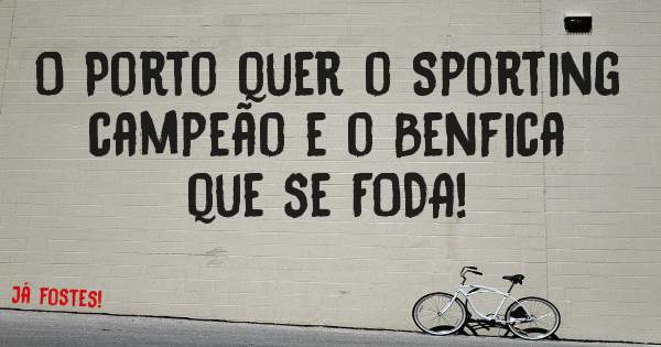 O Porto quer o Sporting campeão e o Benfica que se FODA! 