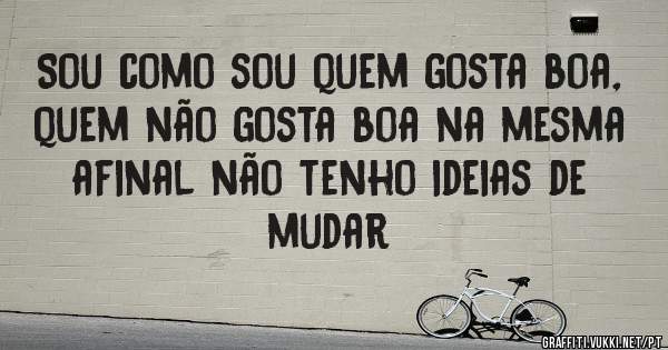 Sou como sou quem gosta boa, quem não gosta boa na mesma afinal não tenho ideias de mudar