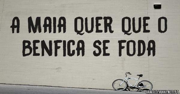 A Maia quer que o Benfica se foda

