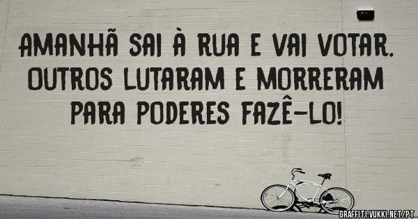 Amanhã sai à rua e vai votar.
Outros lutaram e morreram para poderes fazê-lo!