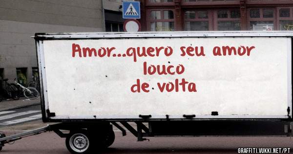 Amor...quero seu amor 
                         louco de volta