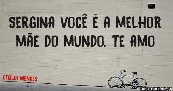 Sergina você é a melhor mãe do mundo. Te amo