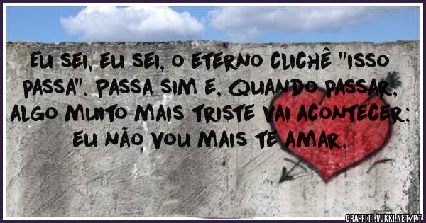 Eu sei, eu sei, o eterno clichê ''isso passa''. Passa sim e, quando passar, algo muito mais triste vai acontecer: eu não vou mais te amar.
