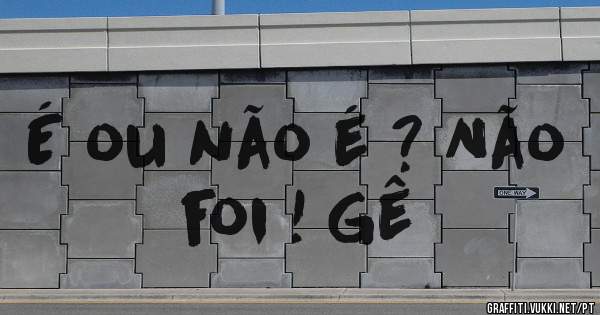 É ou não é ? Não foi ! Gê