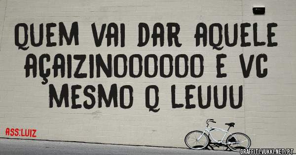 quem vai dar aquele açaizinoooooo e vc mesmo q leuuu