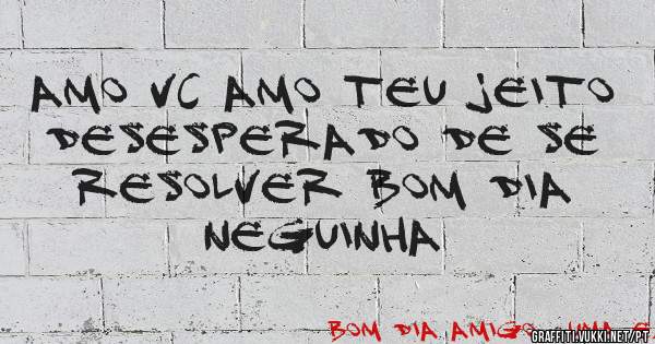 Amo vc amo teu jeito desesperado de se resolver bom dia neguinha