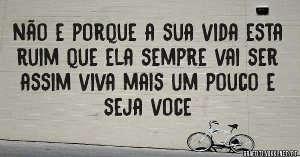 não e porque a sua vida esta ruim que ela sempre vai ser assim viva mais um pouco e seja voce