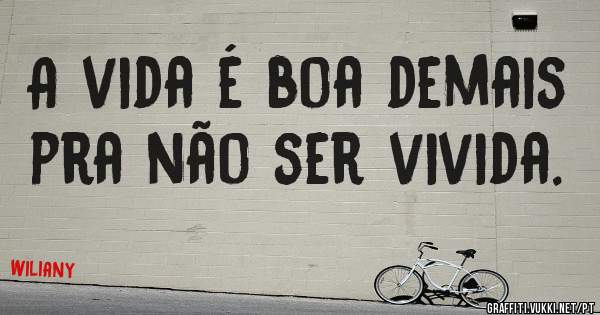 A vida é boa demais pra não ser vivida.