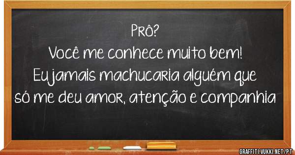 Prô?
Você me conhece muito bem!
Eu jamais machucaria alguém que só me deu amor, atenção e companhia 