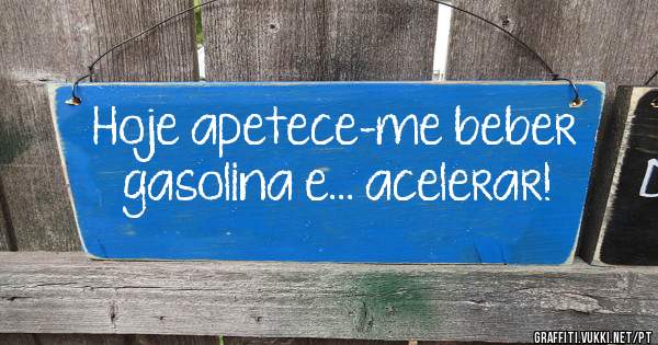 Hoje apetece-me beber gasolina e... acelerar!