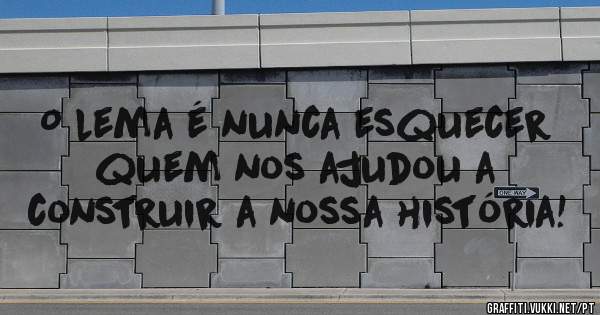 O lema é nunca esquecer quem nos ajudou a construir a nossa história!