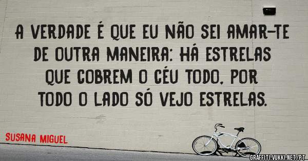 A verdade é que eu não sei amar-te de outra maneira: há estrelas 
que cobrem o céu todo, por todo o lado só vejo estrelas.
