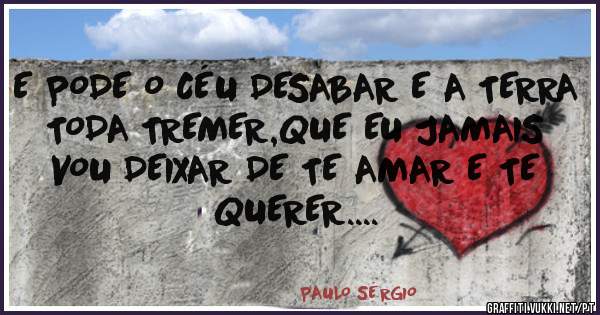 E PODE O CÉU DESABAR E A TERRA TODA TREMER,QUE EU JAMAIS VOU DEIXAR DE TE AMAR E TE QUERER....