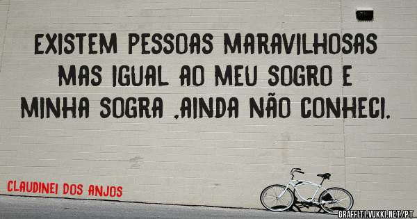 Existem pessoas maravilhosas mas igual ao meu sogro e minha sogra ,ainda não conheci.