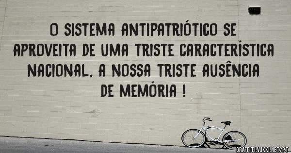 O sistema antipatriótico se aproveita de uma triste característica nacional, a nossa triste ausência de memória !