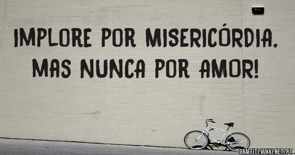 Implore por MISERICÓRDIA, mas NUNCA por AMOR!