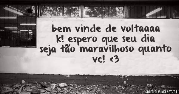 bem vinde de voltaaaa k! espero que seu dia seja tão maravilhoso quanto vc! <3