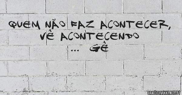 Quem não faz acontecer, vê acontecendo ...  Gê 