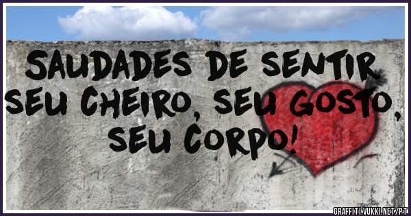 Saudades de sentir seu cheiro, seu gosto, seu corpo!
