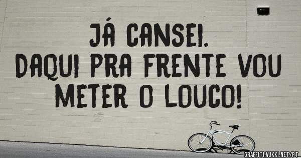 Já cansei.
Daqui pra frente vou meter o louco!