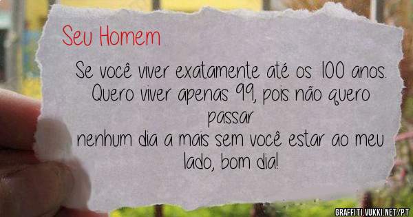 Se você viver exatamente até os 100 anos.
Quero viver apenas 99, pois não quero passar 
nenhum dia a mais sem você estar ao meu lado, bom dia!